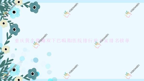 重庆黄金微雕双下巴吸脂医院排行前十家排行榜总览、科彦