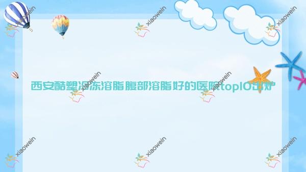 西安酷塑冷冻溶脂腹部溶脂好的医院top10揭秘:绮颜美夏、