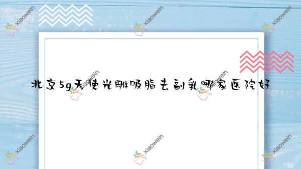 北京5g天使光雕吸脂去副乳哪家医院好？整形医院、人气评测花费价目表预览！