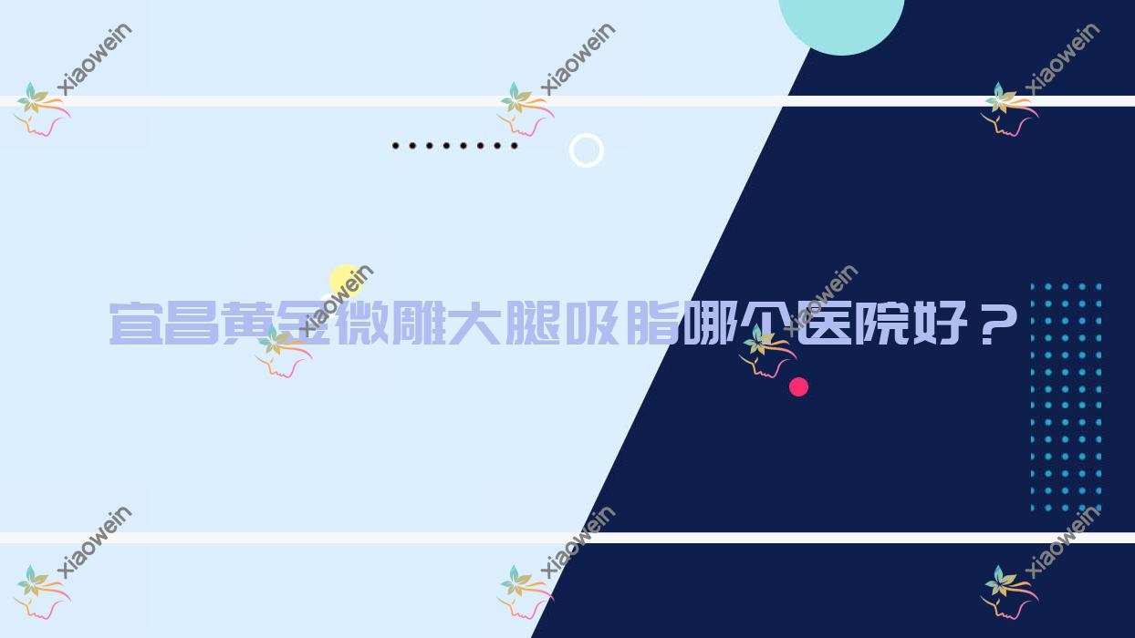 宜昌黄金微雕大腿吸脂哪个医院好？硬实力人气对比:芃吉|亚太|一花五叶等十家