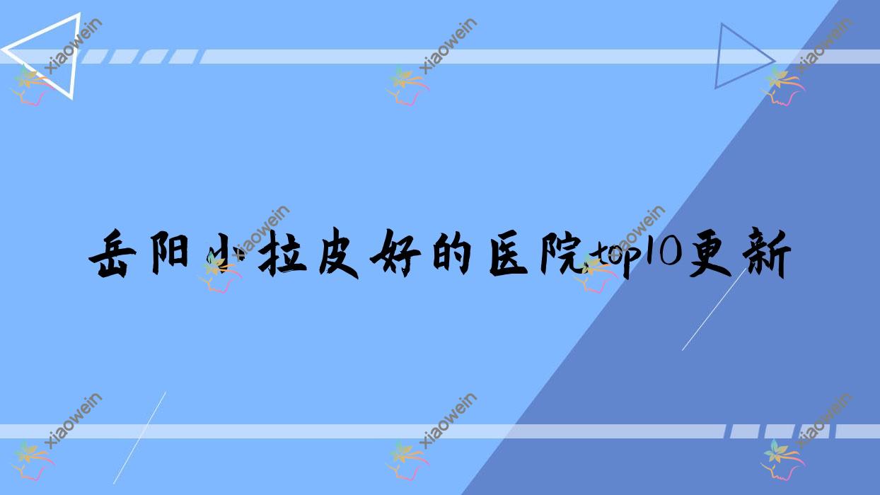 岳阳小拉皮好的医院top10更新:瑞俪娜/普瑞缇/湖南久月等有有名医生