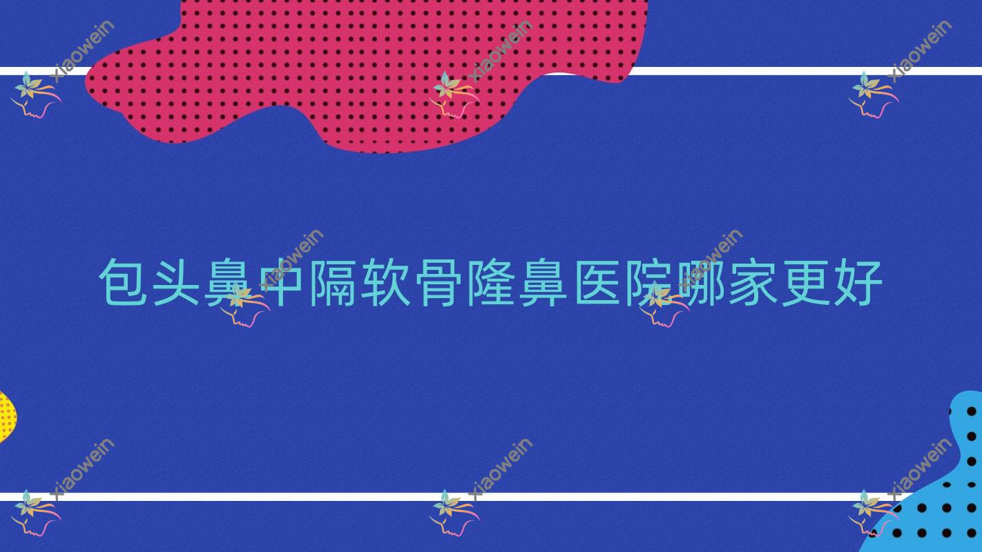 包头鼻中隔软骨隆鼻医院哪家更好？做假体隆鼻/自体耳软骨隆鼻的医院有这10家