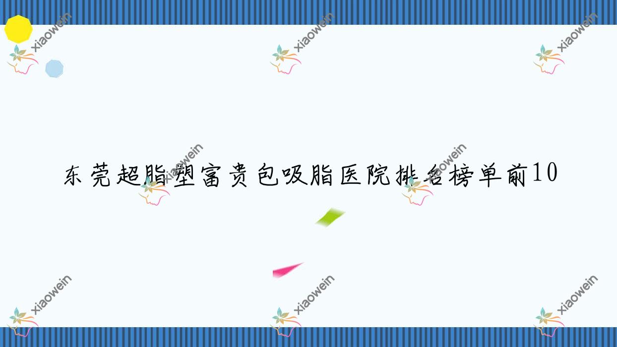 东莞超脂塑富贵包吸脂医院排名榜单前10有哪些东莞更好超脂塑富贵包吸脂整形医院