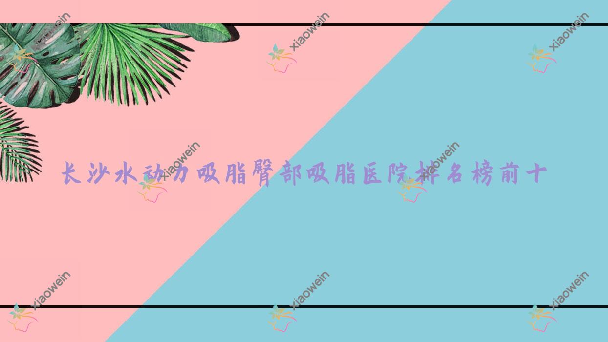 长沙水动力吸脂臀部吸脂医院排名榜前十有哪些长沙较好水动力吸脂臀部吸脂整形医院
