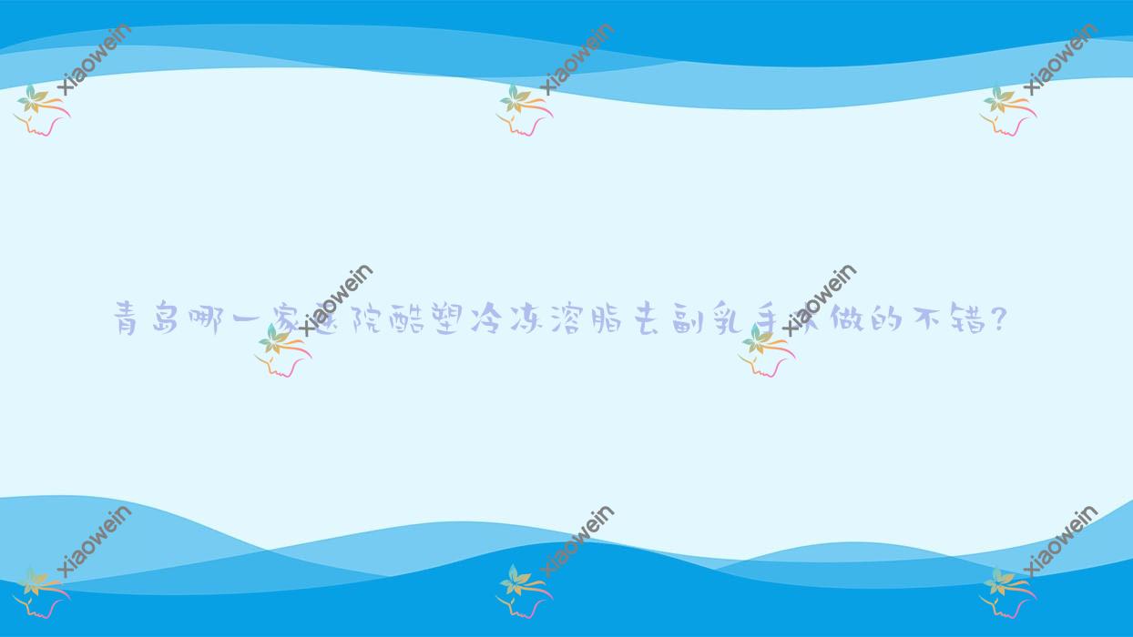 青岛哪一家医院酷塑冷冻溶脂去副乳手术做的不错？新版青岛酷塑冷冻溶脂去副乳排行榜TOP十医院公开