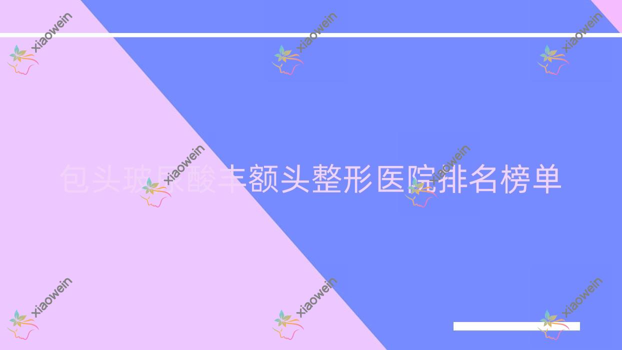 包头玻尿酸丰额头整形医院排名榜单发布(联合丽格技术力口碑比较高)