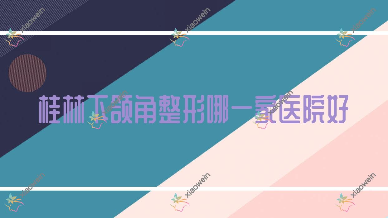 桂林下颌角整形哪一家医院好？整形医院、人气评价支出价目表总览！