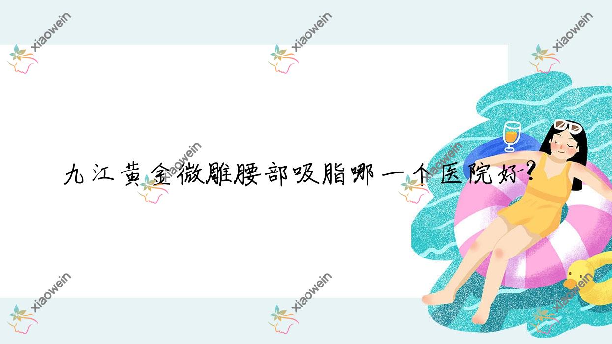 九江黄金微雕腰部吸脂哪一个医院好？技术力口碑对比:都昌伊斯纳/婕熹卡/姿妍等十家