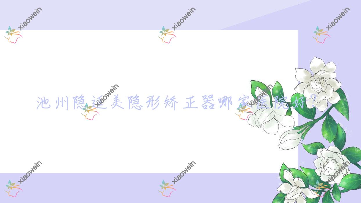 池州隐适美隐形矫正器哪家医院好？排名前十医院有南馨园安美/康诺