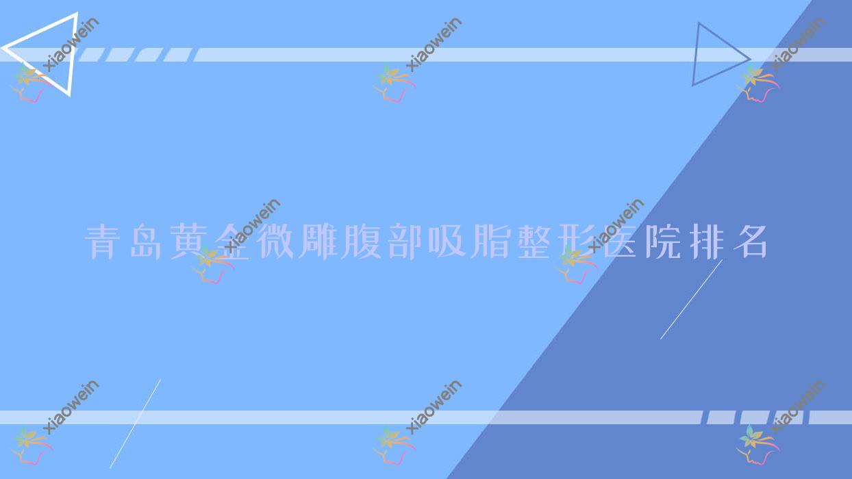 青岛黄金微雕腹部吸脂医院价格出炉:排名靠前的美邦美联黄金微雕腹部吸脂费用6000+