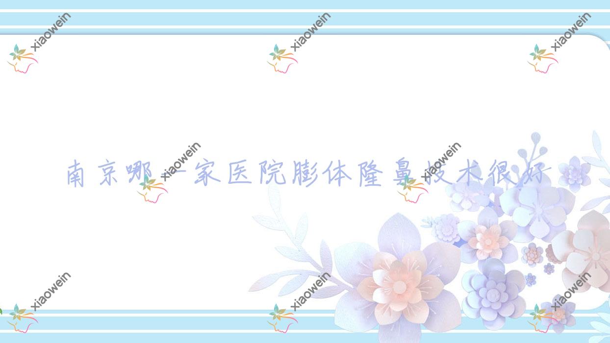 南京哪一家医院膨体隆鼻技术很好？特选10家受欢迎医院,附医院详细介绍