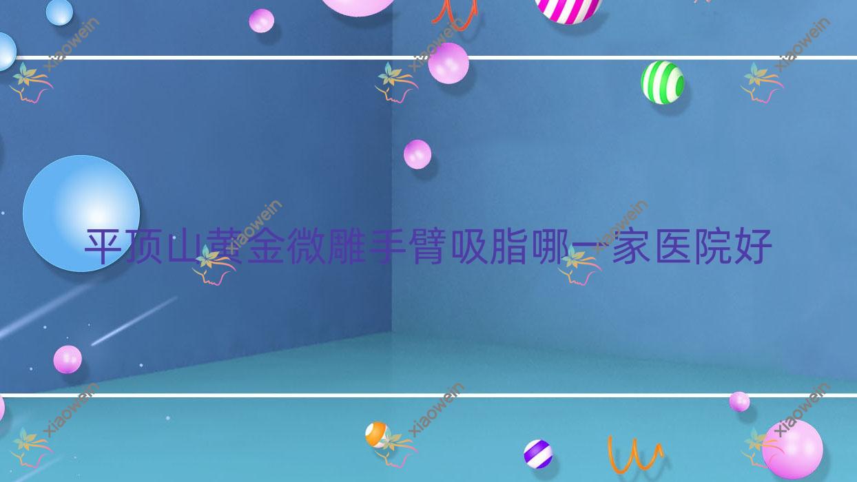 平顶山黄金微雕手臂吸脂哪一家医院好？整形医院、人气测评花销价目表总览！