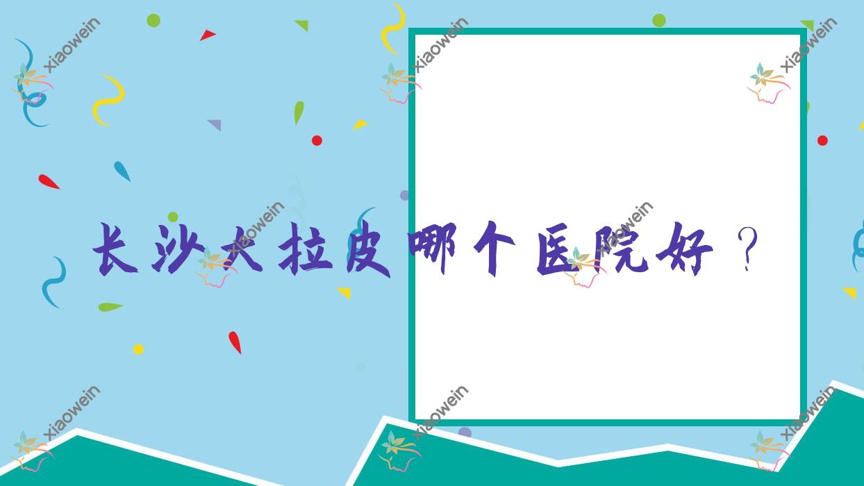 长沙大拉皮哪个医院好？毓裳媛/亚特兰/浏阳伊佰佳赫本等这10家技术好