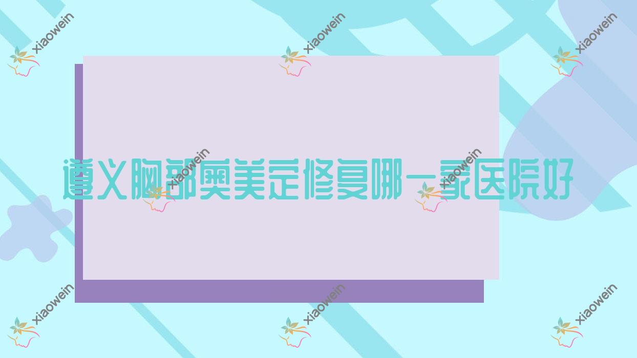 遵义胸部奥美定修复哪一家医院好？整形医院、声誉测评收费收费表总览！