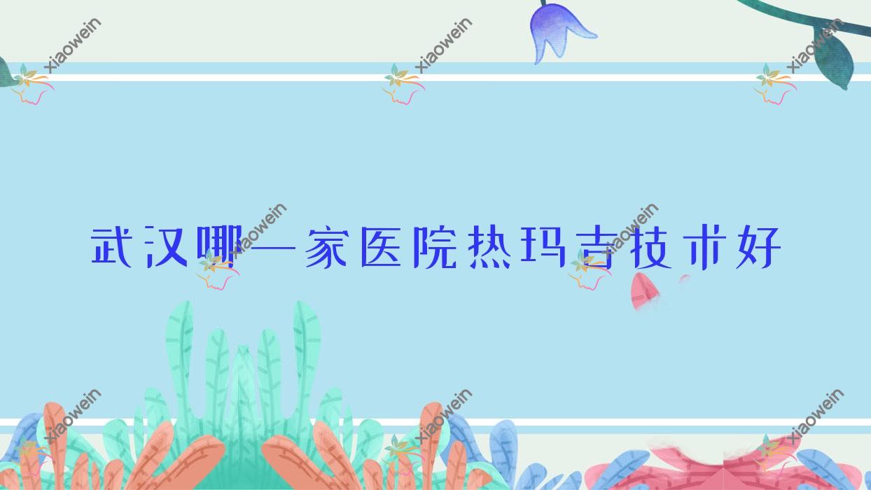 武汉哪一家医院热玛吉技术好？精挑10家受欢迎医院,附医院详细阐述