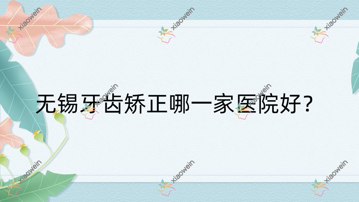 无锡牙齿矫正哪一家医院好？排名前十医院有宜兴城南/施尔美中心