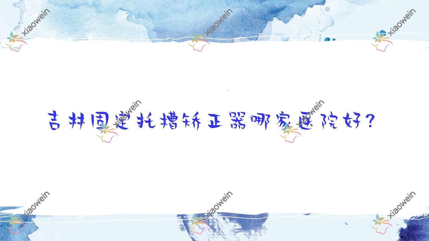 吉林固定托槽矫正器哪家医院好？排名前十医院有壹舟/精诚