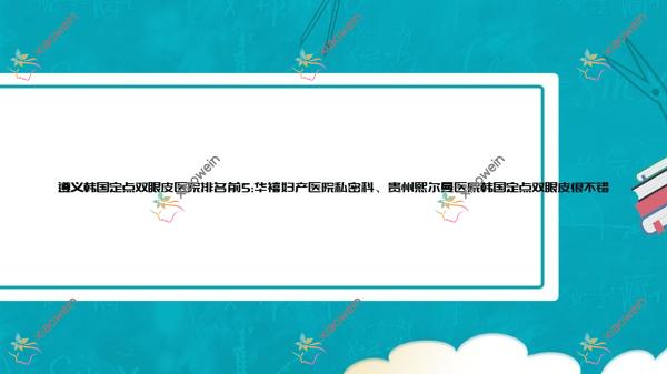 遵义韩国定点双眼皮医院排名前5:华禧妇产医院私密科、贵州熙尔曼医院韩国定点双眼皮很不错