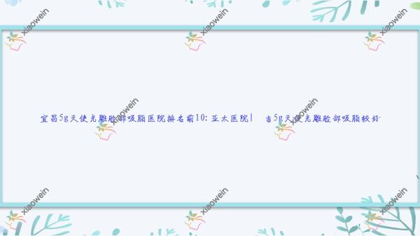 宜昌5g天使光雕脸部吸脂医院排名前10:亚太医院|芃吉5g天使光雕脸部吸脂较好