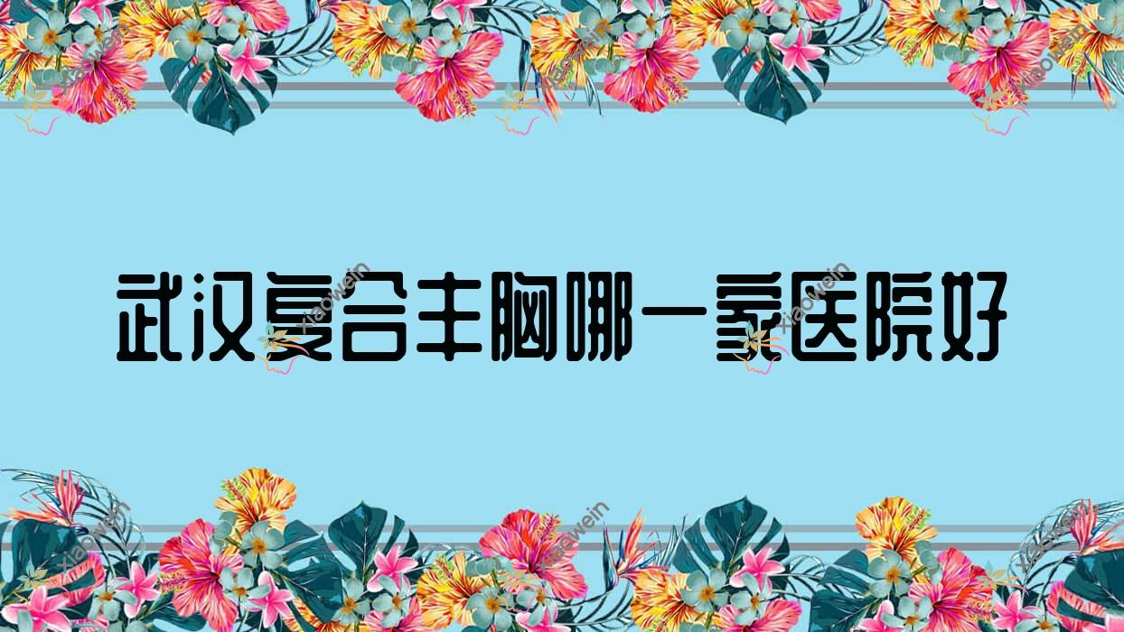 武汉复合丰胸哪一家医院好？整形医院、声誉评测费用收费表预览！