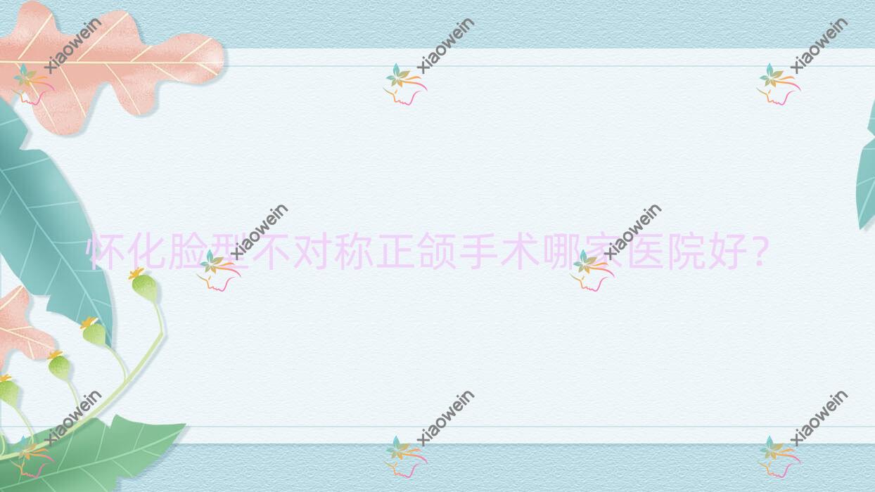 怀化脸型不对称正颌手术哪家医院好？