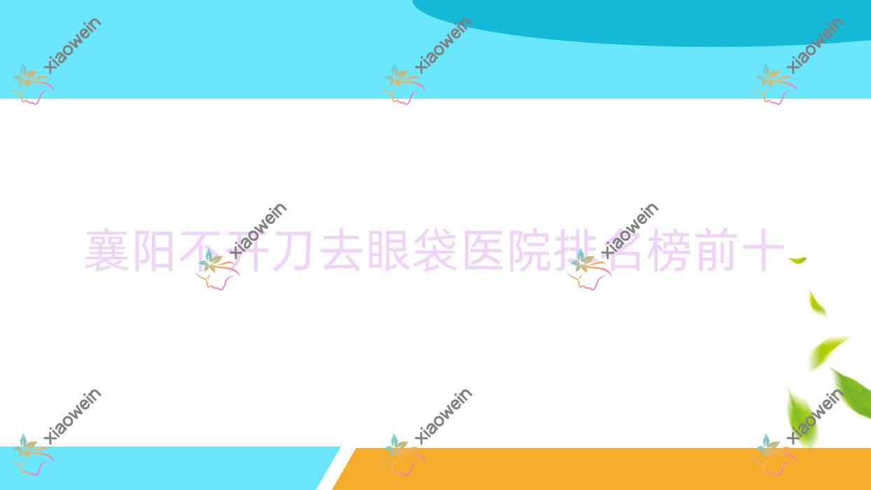 襄阳不开刀去眼袋医院排名榜前十有哪些襄阳比较好不开刀去眼袋整形医院