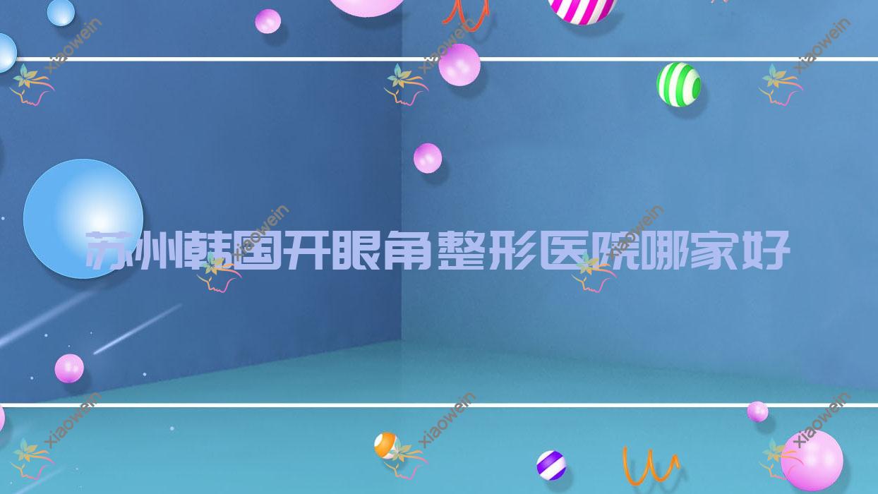 苏州韩国开眼角哪家好？苏州开眼角失败修复建议昆山美贝薇|昆山星范|昆山俪芮