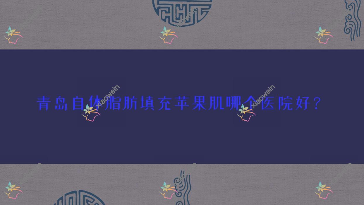 青岛自体脂肪填充苹果肌哪个医院好？盘点10家本地技术力比较高的整形机构