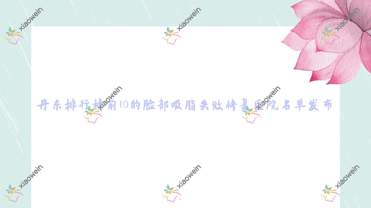 丹东排行榜前10的脸部吸脂失败修复医院名单发布(推荐丹东脸部吸脂失败修复更好的10家医院)