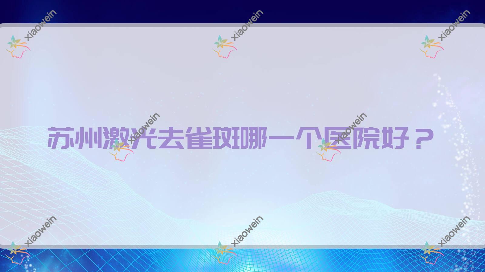 苏州激光去雀斑哪一个医院好？2023排名:万人迷/梅迪/昆山薇晨等入围！附价格表