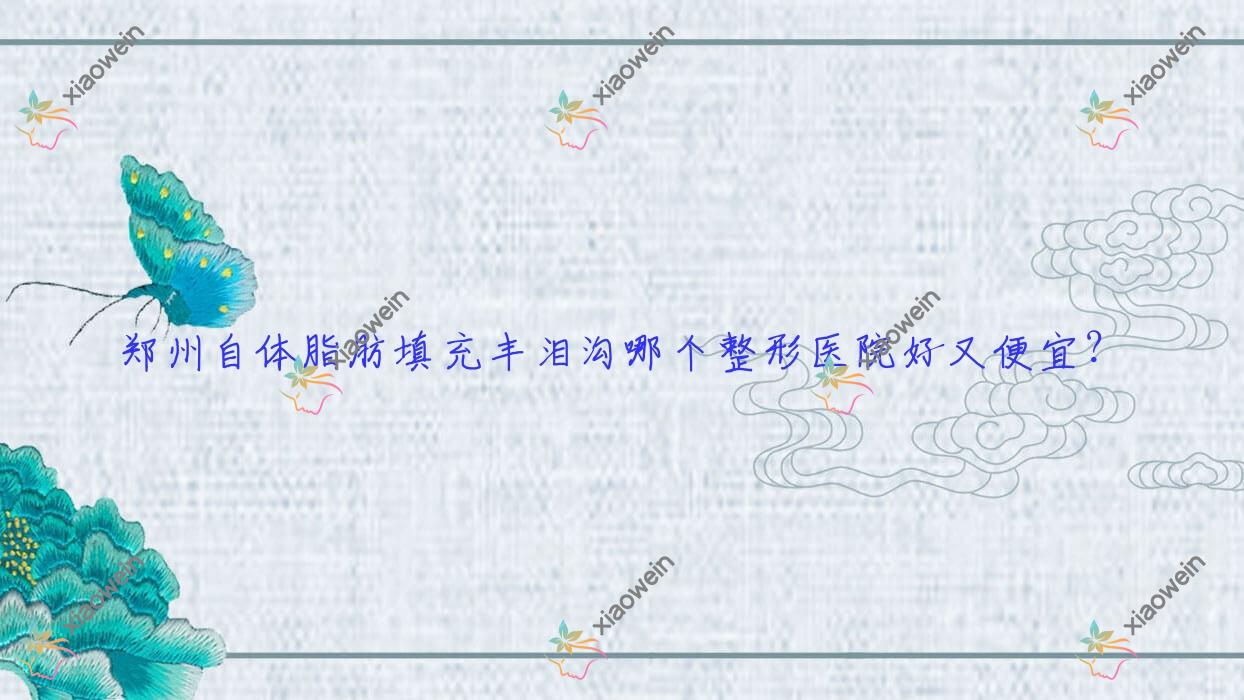 郑州自体脂肪填充丰泪沟哪个医院好又便宜？瑞莱美|星媛性价比高