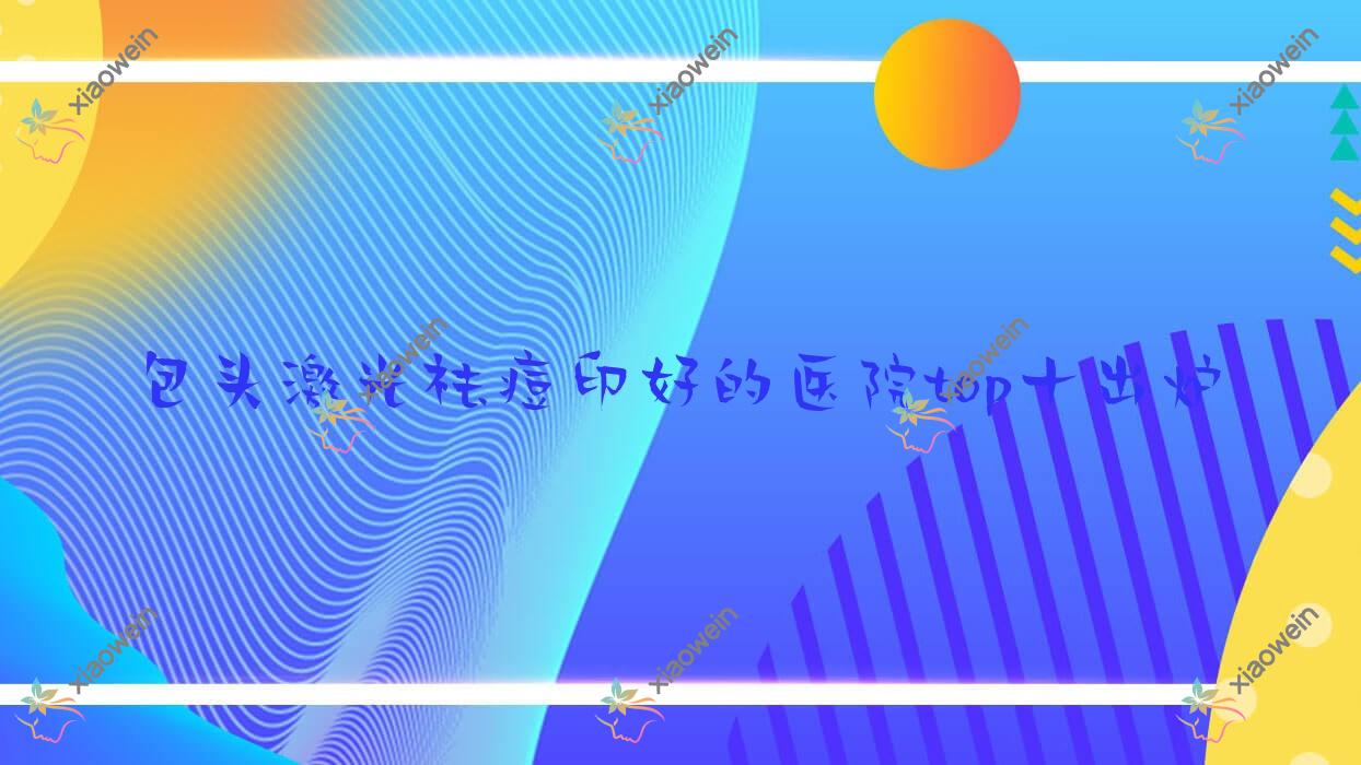 包头激光祛痘印好的医院top十出炉:净芯、维美艺恩、平禄骨科医院科等有名气大医生