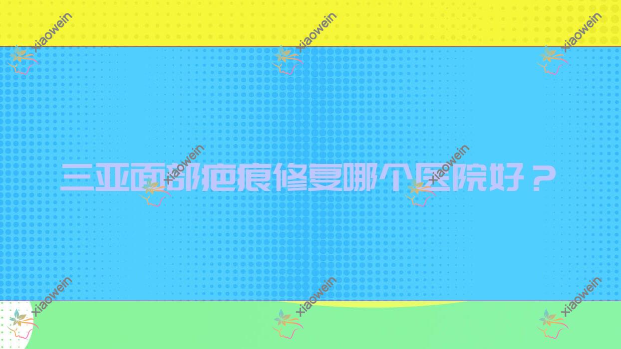 三亚面部疤痕修复哪个医院好？实力人气相比:赫辰轻医美|欧玛缪西|华美等十家