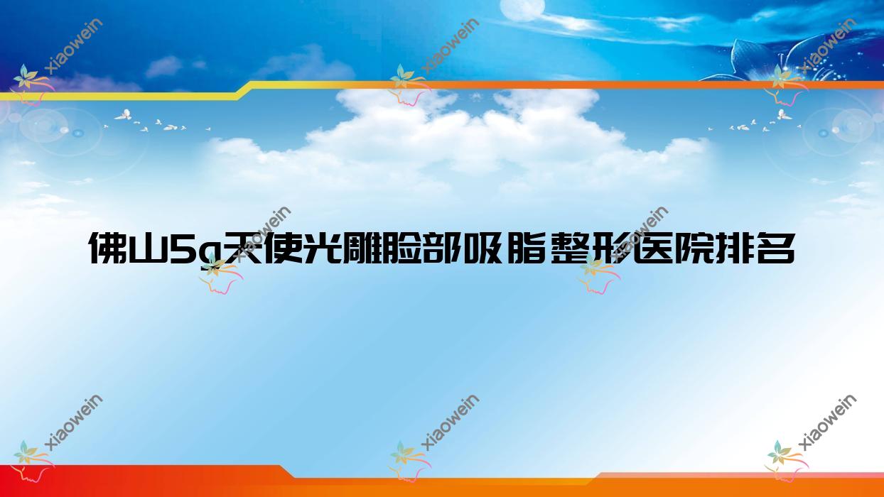 佛山5g天使光雕脸部吸脂整形医院排名更新(典燃技术力声誉较高)
