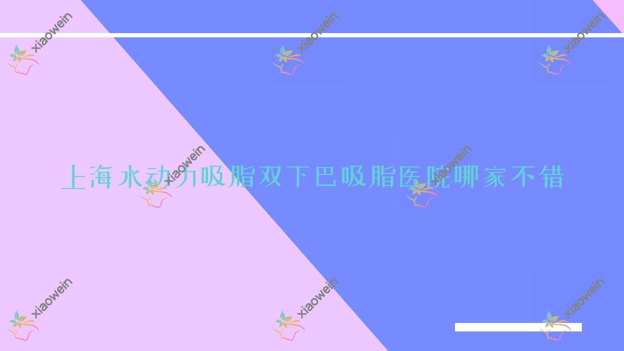 上海水动力吸脂双下巴吸脂医院哪家不错？做水动力吸脂臀部吸脂/水动力吸脂后背吸脂的医院有这10家