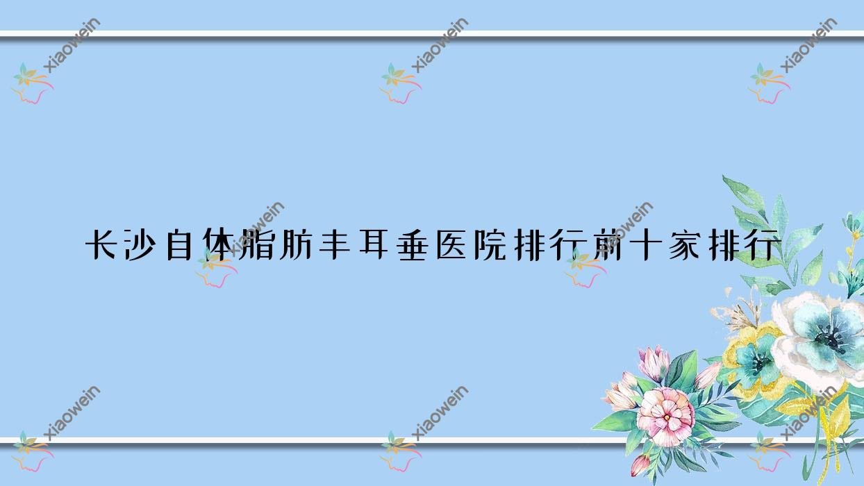 长沙自体脂肪丰耳垂医院排行前十家排行一览|宸美是本地热门医院