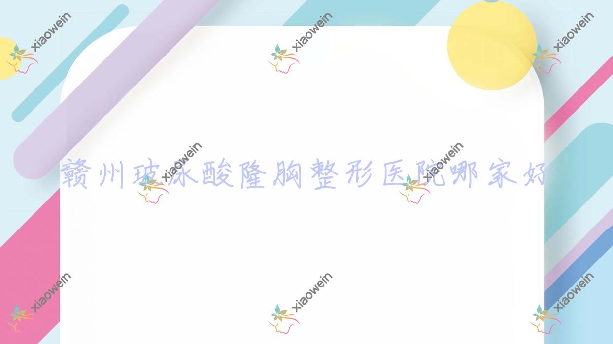 赣州玻尿酸隆胸哪家好？赣州膨体隆胸建议凤栖/韩美医院/贵美人星后