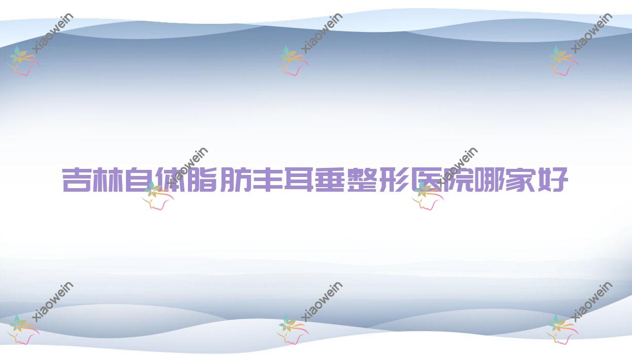 吉林自体脂肪丰耳垂哪家好？推荐吉林自体脂肪丰耳垂口碑不错还正规的医院