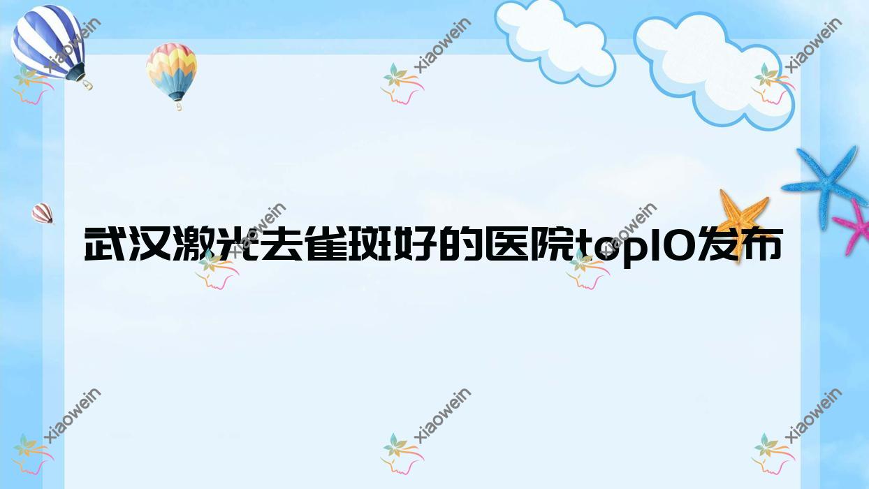武汉激光去雀斑好的医院top10发布:时上、魅里美美、爱尚天美等有有名医生