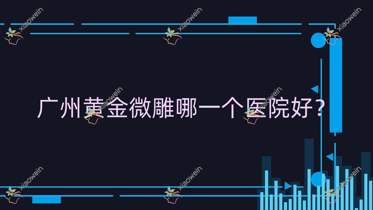 广州黄金微雕哪一个医院好？技术口碑相比:小草|美颜值|美兮柔医美等10家