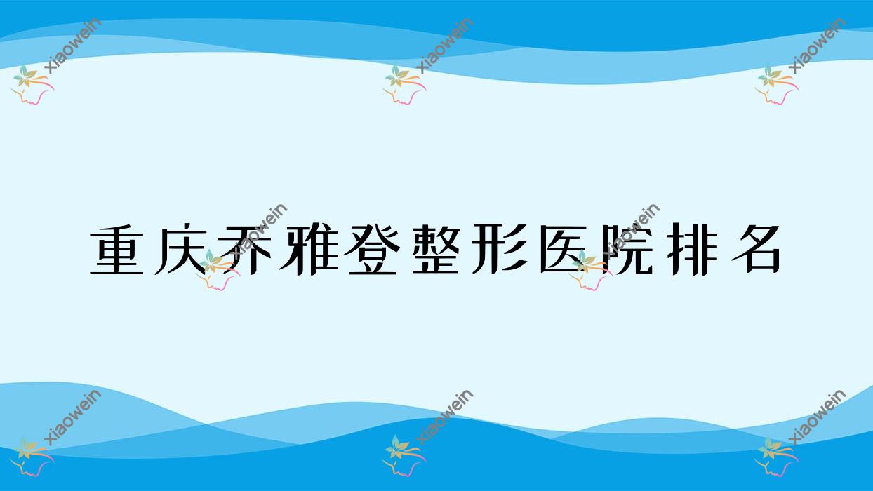 重庆乔雅登好的医院排名:乔雅登好的专业医院除了臻美还有这十家