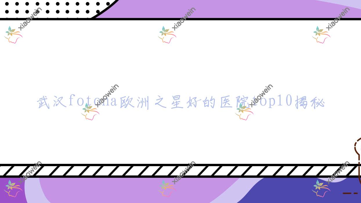 武汉fotona欧洲之星好的医院top10揭秘:柏漾|希娅星范|思妍丽等有知名医生