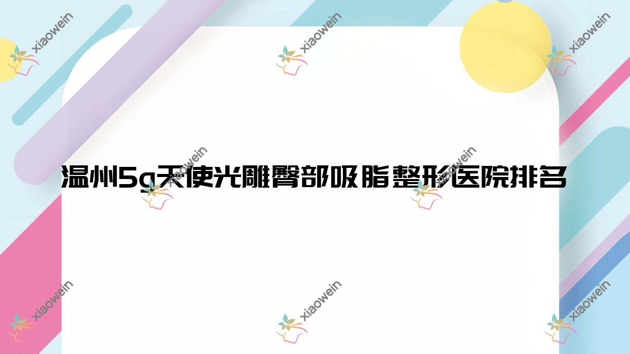 温州5g天使光雕臀部吸脂哪家医院较好？人气排行前10，乐清瑾颜等人气入选
