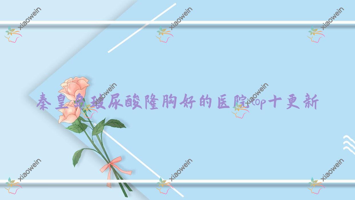 秦皇岛玻尿酸隆胸好的医院top十更新:溪颜玉|海港友谊医院科|陶氏等有出名医生