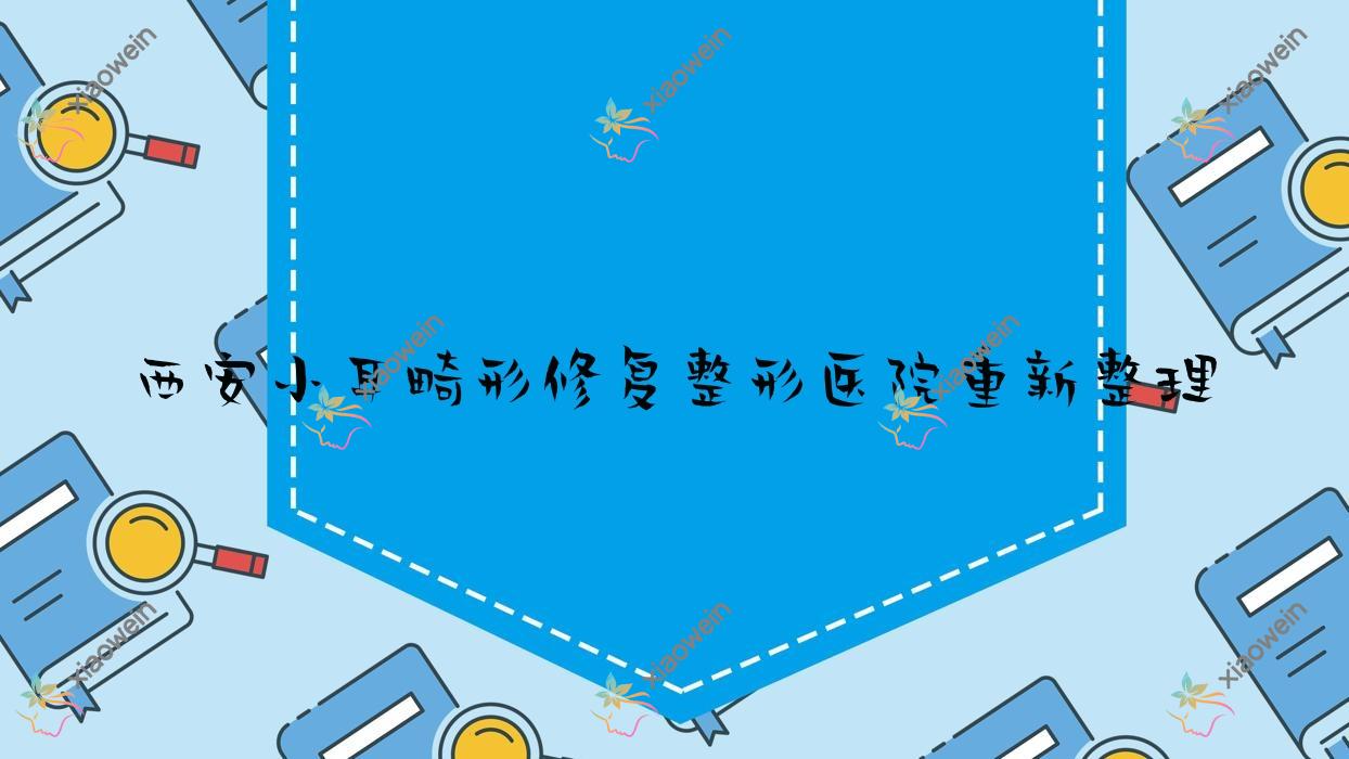 西安小耳畸形修复整形医院重新整理前10测评,收集整理本地这10家被各位网友尊敬