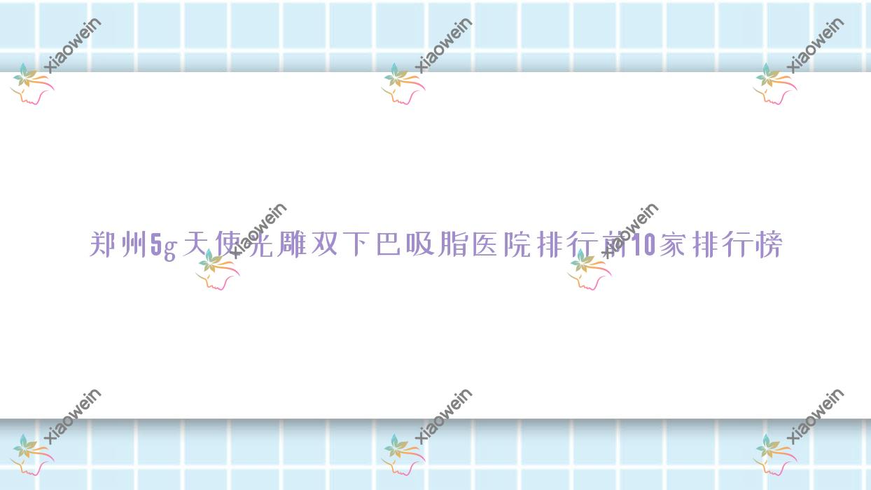 郑州5g天使光雕双下巴吸脂医院排行前10家排行榜预览|兰茜是当地热门医院