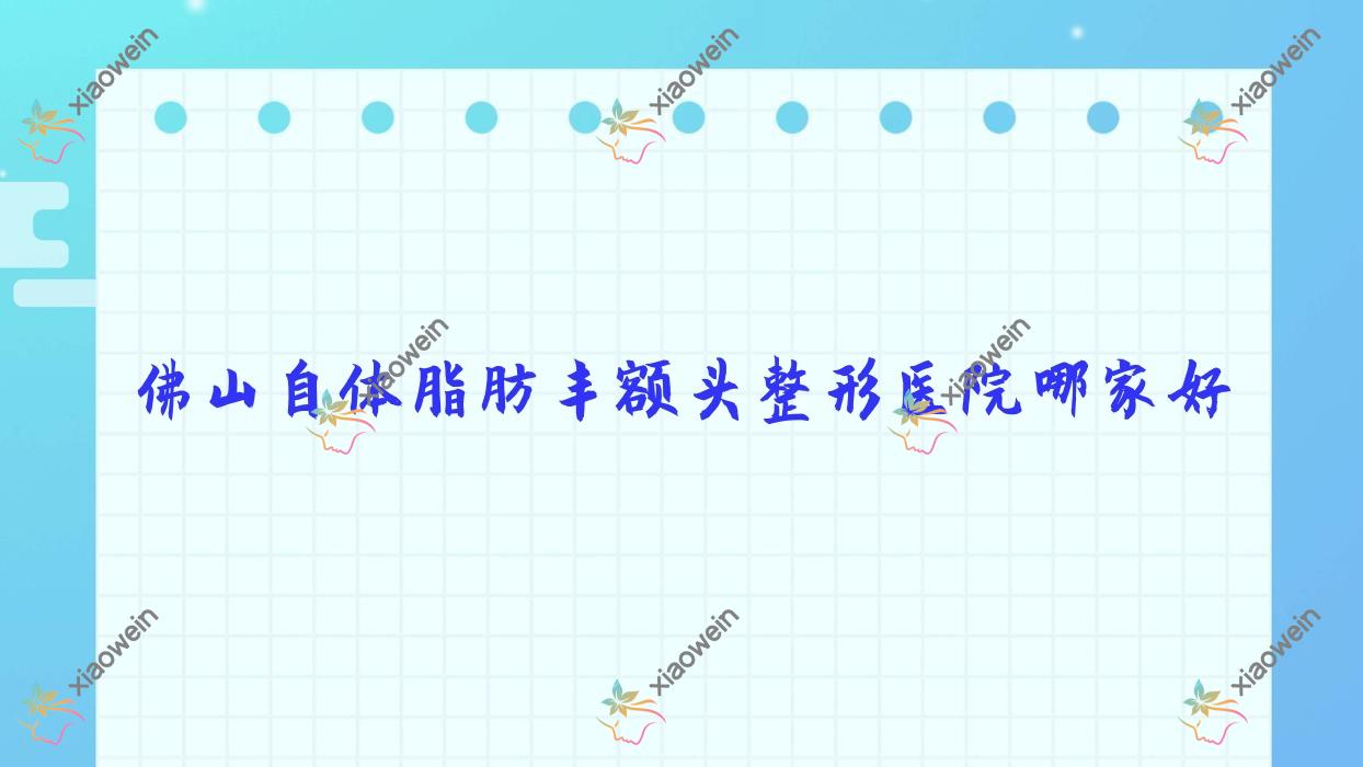 佛山自体脂肪丰额头哪家好？推荐佛山自体脂肪丰额头好口碑还正规的医院
