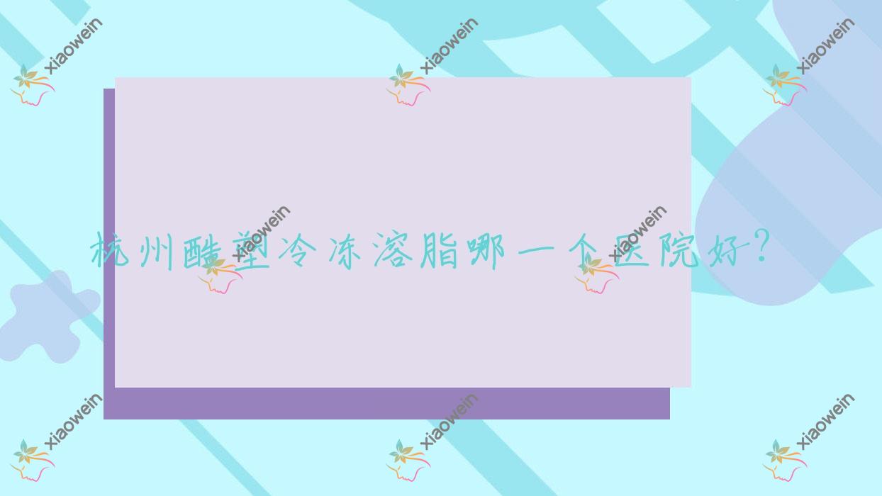 杭州酷塑冷冻溶脂哪一个医院好？优选10家当地实力较高的整形机构