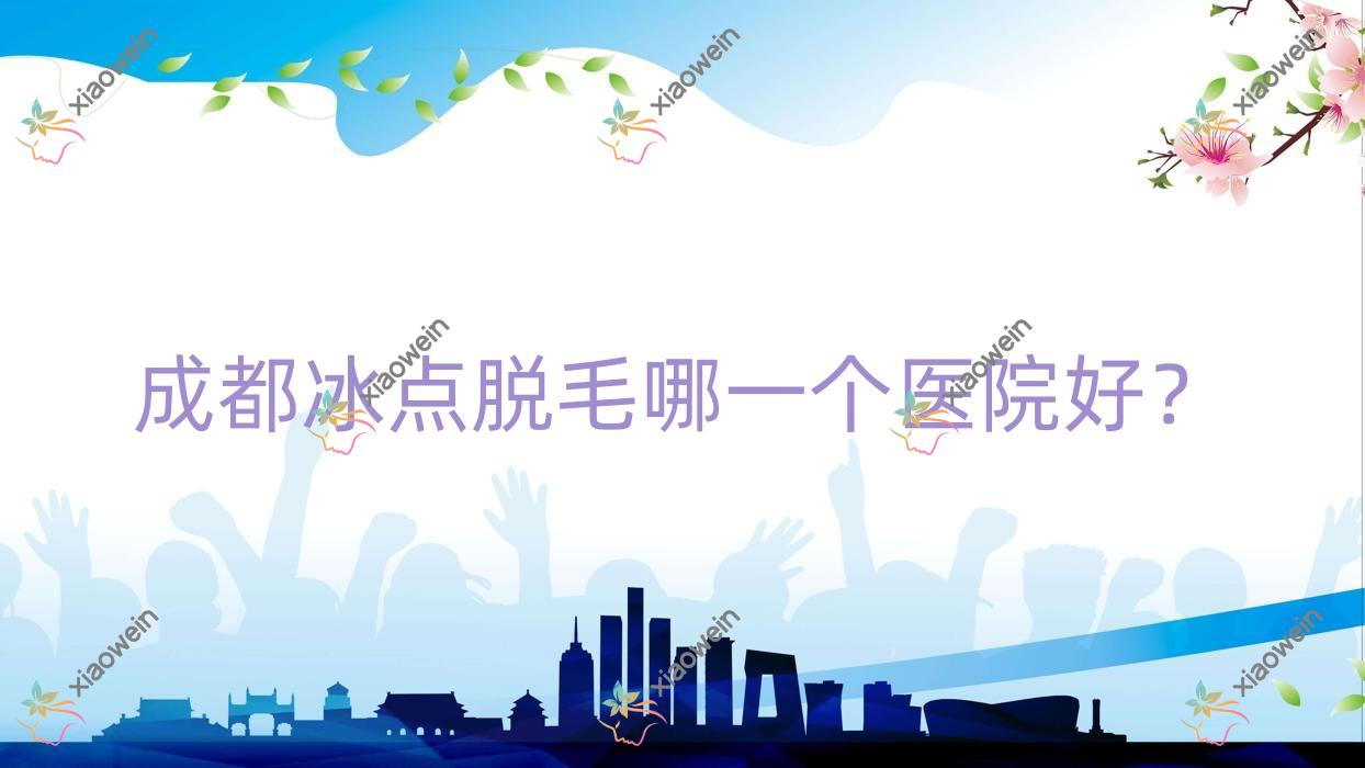 成都冰点脱毛哪一个医院好？2023排名:星宏晶肤/美蒂菲/文氏百丽沙等入围！附价目表