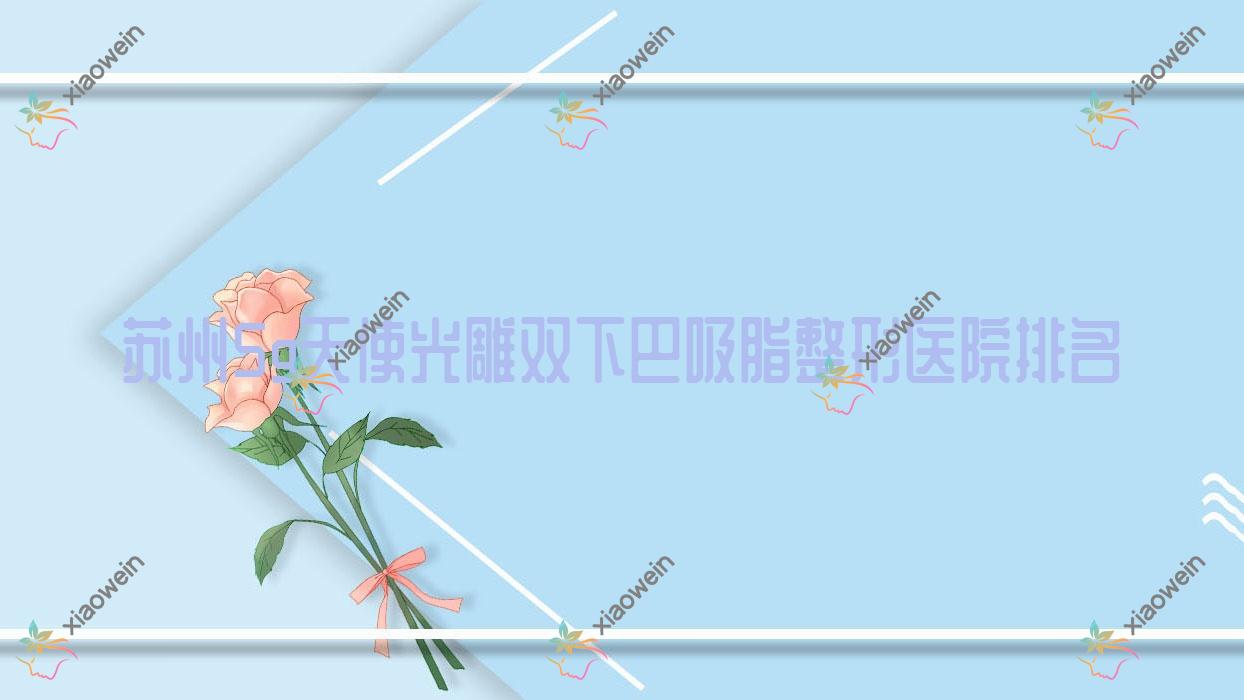 苏州5g天使光雕双下巴吸脂医院排名前10:姑苏和岳私密科、斐云5g天使光雕双下巴吸脂不错